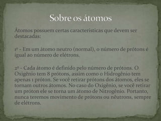 Átomos possuem certas características que devem ser
destacadas:
1º - Em um átomo neutro (normal), o número de prótons é
igual ao número de elétrons.
2º - Cada átomo é definido pelo número de prótons. O
Oxigênio tem 8 prótons, assim como o Hidrogênio tem
apenas 1 próton. Se você retirar prótons dos átomos, eles se
tornam outros átomos. No caso do Oxigênio, se você retirar
um próton ele se torna um átomo de Nitrogênio. Portanto,
nunca teremos movimento de prótons ou nêutrons, sempre
de elétrons.
 