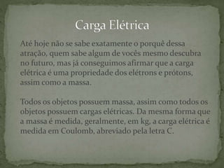 Até hoje não se sabe exatamente o porquê dessa
atração, quem sabe algum de vocês mesmo descubra
no futuro, mas já conseguimos afirmar que a carga
elétrica é uma propriedade dos elétrons e prótons,
assim como a massa.
Todos os objetos possuem massa, assim como todos os
objetos possuem cargas elétricas. Da mesma forma que
a massa é medida, geralmente, em kg, a carga elétrica é
medida em Coulomb, abreviado pela letra C.
 