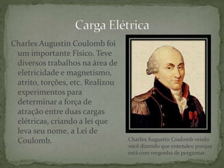 Charles Augustin Coulomb foi
um importante Físico. Teve
diversos trabalhos na área de
eletricidade e magnetismo,
atrito, torções, etc. Realizou
experimentos para
determinar a força de
atração entre duas cargas
elétricas, criando a lei que
leva seu nome, a Lei de
Coulomb. Charles Augustin Coulomb vendo
você dizendo que entendeu porque
está com vergonha de perguntar.
 