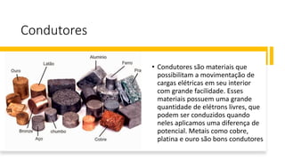 Condutores
• Condutores são materiais que
possibilitam a movimentação de
cargas elétricas em seu interior
com grande facilidade. Esses
materiais possuem uma grande
quantidade de elétrons livres, que
podem ser conduzidos quando
neles aplicamos uma diferença de
potencial. Metais como cobre,
platina e ouro são bons condutores
 