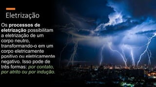 Eletrização
Os processos de
eletrização possibilitam
a eletrização de um
corpo neutro,
transformando-o em um
corpo eletricamente
positivo ou eletricamente
negativo. Isso pode de
três formas: por contato,
por atrito ou por indução.
 