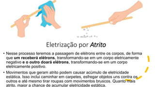 Eletrização por Atrito
• Nesse processo teremos a passagem de elétrons entre os corpos, de forma
que um receberá elétrons, transformando-se em um corpo eletricamente
negativo e o outro doará elétrons, transformando-se em um corpo
eletricamente positivo.
• Movimentos que geram atrito podem causar acúmulo de eletricidade
estática. Isso inclui caminhar em carpetes, esfregar objetos uns contra os
outros e até mesmo tirar roupas com movimentos bruscos. Quanto mais
atrito, maior a chance de acumular eletricidade estática.
 