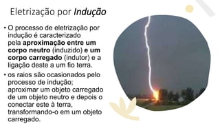 Eletrização por Indução
• O processo de eletrização por
indução é caracterizado
pela aproximação entre um
corpo neutro (induzido) e um
corpo carregado (indutor) e a
ligação deste a um fio terra.
• os raios são ocasionados pelo
processo de indução;
aproximar um objeto carregado
de um objeto neutro e depois o
conectar este à terra,
transformando-o em um objeto
carregado.
 