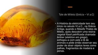 Tale de Mileto (Grécia – VI a.C)
• A História da eletricidade tem seu
início no século VI a.C., na Grécia
Antiga, quando o filósofo Thales de
Mileto, após descobrir uma resina
vegetal fóssil petrificada chamada
âmbar (elektron em grego),
esfregou-a com pele e lã de
animais e pôde então observar seu
poder de atrair objetos leves como
palhas, fragmentos de madeira e
penas.
 