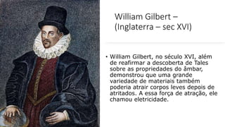 William Gilbert –
(Inglaterra – sec XVI)
• William Gilbert, no século XVI, além
de reafirmar a descoberta de Tales
sobre as propriedades do âmbar,
demonstrou que uma grande
variedade de materiais também
poderia atrair corpos leves depois de
atritados. A essa força de atração, ele
chamou eletricidade.
 