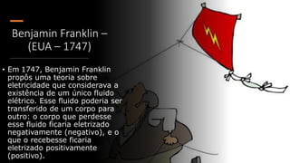 Benjamin Franklin –
(EUA – 1747)
• Em 1747, Benjamin Franklin
propôs uma teoria sobre
eletricidade que considerava a
existência de um único fluido
elétrico. Esse fluido poderia ser
transferido de um corpo para
outro: o corpo que perdesse
esse fluido ficaria eletrizado
negativamente (negativo), e o
que o recebesse ficaria
eletrizado positivamente
(positivo).
 