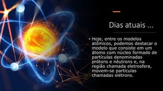 Dias atuais ...
• Hoje, entre os modelos
atômicos, podemos destacar o
modelo que consiste em um
átomo com núcleo formado de
partículas denominadas
prótons e nêutrons e, na
região chamada eletrosfera,
movem-se partículas
chamadas elétrons.
 