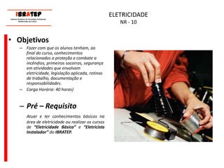      ____________________________ IBrAtep 	Instituto Brasileiro de Tecnologia Profissional                  Melhorando seu Futuro     ____________________________ELETRICIDADENR - 10ObjetivosFazer com que os alunos tenham, ao final do curso, conhecimentos relacionados a proteção e combate a incêndios, primeiros socorros, segurança em atividades que envolvam eletricidade, legislação aplicada, rotinas de trabalho, documentação e responsabilidades. Carga Horária: 40 horas)Pré – RequisitoAtuare ter conhecimentos básicos na área de eletricidadeou realizar os cursos de “Eletricidade Básica” e “Eletricista Instalador” do IBRATEP.