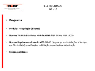      ____________________________ IBrAtep 	Instituto Brasileiro de Tecnologia Profissional                  Melhorando seu Futuro     ____________________________ELETRICIDADE NR - 10ProgramaMódulo I – Legislação (8 horas)Normas Técnicas Brasileiras NBR da ABNT: NBR 5410 e NBR 14039 Normas Regulamentadoras do MTE: NR-10 (Segurança em Instalações e Serviços em Eletricidade), qualificação, habilitação, capacitação e autorizaçãoResponsabilidades