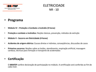 ELETRICIDADE NR - 10     ____________________________ IBrAtep 	Instituto Brasileiro de Tecnologia Profissional                  Melhorando seu Futuro     ____________________________ProgramaMódulo IV – Proteção e Combate a Incêndio (4 horas)Proteção e combate a incêndios: Noções básicas, prevenção, métodos de extinçãoMódulo V - Socorro em Eletricidade (4 horas)Acidentes de origem elétrica: Causas diretas e indiretas, conseqüências, discussões de casosPrimeiros socorros: Noções sobre as lesões, atendimento, respiração artificial, massagem cardíaca, técnicas para remoção e transporte de acidentadosCertificação	O IBRATEP confere declaração de participação no módulo. A certificação será conferida ao fim de cada nível.