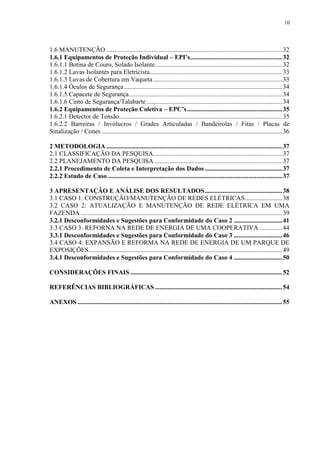 10
1.6 MANUTENÇÃO .............................................................................................................32
1.6.1 Equipamentos de Proteção Individual – EPI’s.........................................................32
1.6.1.1 Botina de Couro, Solado Isolante...............................................................................32
1.6.1.2 Luvas Isolantes para Eletricista..................................................................................33
1.6.1.3 Luvas de Cobertura em Vaqueta................................................................................33
1.6.1.4 Óculos de Segurança..................................................................................................34
1.6.1.5 Capacete de Segurança...............................................................................................34
1.6.1.6 Cinto de Segurança/Talabarte ....................................................................................34
1.6.2 Equipamentos de Proteção Coletiva – EPC’s...........................................................35
1.6.2.1 Detector de Tensão.....................................................................................................35
1.6.2.2 Barreiras / Invólucros / Grades Articuladas / Bandeirolas / Fitas / Placas de
Sinalização / Cones ................................................................................................................36
2 METODOLOGIA .............................................................................................................37
2.1 CLASSIFICAÇÃO DA PESQUISA................................................................................37
2.2 PLANEJAMENTO DA PESQUISA ...............................................................................37
2.2.1 Procedimento de Coleta e Interpretação dos Dados ................................................37
2.2.2 Estudo de Caso ............................................................................................................37
3 APRESENTAÇÃO E ANÁLISE DOS RESULTADOS................................................38
3.1 CASO 1: CONSTRUÇÃO/MANUTENÇÃO DE REDES ELÉTRICAS.......................38
3.2 CASO 2: ATUALIZAÇÃO E MANUTENÇÃO DE REDE ELÉTRICA EM UMA
FAZENDA .............................................................................................................................39
3.2.1 Desconformidades e Sugestões para Conformidade do Caso 2 ..............................41
3.3 CASO 3: REFORNA NA REDE DE ENERGIA DE UMA COOPERATIVA ..............44
3.3.1 Desconformidades e Sugestões para Conformidade do Caso 3 ..............................46
3.4 CASO 4: EXPANSÃO E REFORMA NA REDE DE ENERGIA DE UM PARQUE DE
EXPOSIÇÕES........................................................................................................................49
3.4.1 Desconformidades e Sugestões para Conformidade do Caso 4 ..............................50
CONSIDERAÇÕES FINAIS ..............................................................................................52
REFERÊNCIAS BIBLIOGRÁFICAS...............................................................................54
ANEXOS ...............................................................................................................................55
 