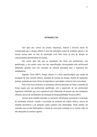 11
INTRODUÇÃO
Ano após ano, vemos em jornais, telejornais, internet e diversos meios de
comunicação que o choque elétrico é uma das principais causas de acidentes graves e até
mesmo mortes tanto na área da construção civil, bem como na área de atuação de
concessionárias/distribuidoras de energia.
Isto ocorre pelo fato que as instalações são feitas por profissionais sem
qualificação, e em muitos casos fora das especificações recomendadas pelo profissional
habilitado, gerando com isso situações de extrema gravidade para a segurança dos
trabalhadores.
Segundo Viana (2007), choque elétrico é o efeito patofisiológico que resulta da
passagem de uma corrente elétrica, chamada de corrente de choque, através do organismo
humano, podendo provocar efeitos de importância e gravidades variáveis, bem como fatais.
Para evitar esses acidentes, as instalações elétricas precisam ser feitas e mantidas de
forma segura por um profissional qualificado, sob a supervisão de um profissional
legalmente habilitado que será responsável pela elaboração do projeto das tais instalações
elétricas, através de recolhimento da Anotação de Responsabilidade Técnica (ART).
Através deste trabalho pretende- se transmitir informações necessárias à realização
de instalações elétricas visando à prevenção de acidentes de origem elétrica, através de
medidas preventivas e de proteção contra contatos com eletricidade. Neste sentido, foi
realizada uma revisão bibliográfica e estudo de casos para avaliação se os mesmo estão ou
não adequados às normas vigentes.
 