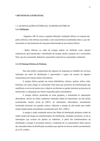 12
1 REVISÃO DA LITERATURA
1.1 AS INSTALAÇÕES ELÉTRICAS E AS REDES ELÉTRICAS
1.1.1 Definições
- Segundo a NR 10, temos a seguinte definição: instalação elétrica é o conjunto das
partes elétricas e não elétricas associadas e com características coordenadas entre si, que são
necessárias ao funcionamento de uma parte determinada de um sistema elétrico.
- Redes elétricas ou redes de energia podem ser definidas como aquelas
responsáveis pela transmissão e distribuição de energia, desde a geração até o consumidor
final, seja ele consumidor industrial, consumidor comercial ou consumidor residencial.
1.1.2 O Sistema Elétrico de Potência
Para uma melhor compreensão dos aspectos de segurança no trabalho nos serviços
realizados em redes de distribuição, é apresentado a seguir um resumo de algumas
características do sistema elétrico de potência.
A energia elétrica gerada nas usinas (hidrelétrica, térmica, nuclear, eólica, solar,
biomassa, etc.) para chegar ao consumidor final passa por processos de transformação que
modificam os níveis de tensão com o objetivo de diminuir as perdas inerentes ao processo de
transmissão e a adequação aos limites requeridos pelos consumidores.
A energia elétrica, produzida na usina geradora, é transmitida às subestações
abaixadoras, através de linhas condutoras chamadas linhas de transmissão, em alta tensão
(consideradas tensões acima de 69kV). As subestações rebaixadoras, normalmente
localizadas próximas aos grandes centros, rebaixam a energia de alta tensão para média
tensão (média tensão normalmente considerada entre 1kV e 69kV).
A energia é então conduzida através das linhas de distribuição primárias (redes de
média tensão) até chegar aos transformadores de distribuição, instalados em postes, ou até as
subestações que existem em prédios ou indústrias. A partir dos transformadores de
distribuição a energia é novamente rebaixa e conduzida até os consumidores finais através
das chamadas linhas de distribuição secundária que operam em baixas tensões (normalmente
de 127V a 440V).
 