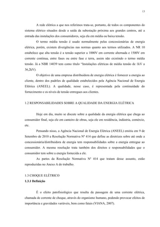 13
A rede elétrica a que nos referimos trata-se, portanto, de todos os componentes do
sistema elétrico situados desde a saída da subestação próxima aos grandes centros, até a
entrada das instalações dos consumidores, seja ela em média ou baixa tensão.
O termo média tensão é usado normalmente pelas concessionárias de energia
elétrica, porém, existem divergências nas normas quanto aos termos utilizados. A NR 10
estabelece que alta tensão é a tensão superior a 1000V em corrente alternada e 1500V em
corrente contínua, entre fases ou entre fase e terra, assim não existindo o termo média
tensão. Já a NBR 14039 tem como título “Instalações elétricas de média tensão de 1kV a
36,2kV).
O objetivo de uma empresa distribuidora de energia elétrica é fornecer a energia ao
cliente, dentro dos padrões de qualidade estabelecidos pela Agência Nacional de Energia
Elétrica (ANEEL). A qualidade, nesse caso, é representada pela continuidade do
fornecimento e os níveis de tensão entregues aos clientes.
1.2 RESPONSABILIDADES SOBRE A QUALIDADE DA ENERGIA ELÉTRICA
Hoje em dia, muito se discute sobre a qualidade da energia elétrica que chega ao
consumidor final, seja ele em canteiro de obras, seja ele em residência, indústria, comércio,
etc.
Pensando nisso, a Agência Nacional de Energia Elétrica (ANEEL) emitiu em 9 de
Setembro de 2010 a Resolução Normativa Nº 414 que define as diretrizes sobre até onde a
concessionária/distribuidora de energia tem responsabilidades sobre a energia entregue ao
consumidor. A mesma resolução trata também dos direitos e responsabilidades que o
consumidor tem sobre a energia fornecida a ele.
As partes da Resolução Normativa Nº 414 que tratam desse assunto, estão
reproduzidas no Anexo A do trabalho.
1.3 CHOQUE ELÉTRICO
1.3.1 Definição
É o efeito patofisiológico que resulta da passagem de uma corrente elétrica,
chamada de corrente de choque, através do organismo humano, podendo provocar efeitos de
importância e gravidades variáveis, bem como fatais (VIANA, 2007).
 