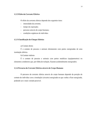 14
1.3.2 Efeito da Corrente Elétrica
O efeito da corrente elétrica depende dos seguintes itens:
- intensidade da corrente;
- tempo de exposição;
- percurso através do corpo humano;
- condições orgânicas do indivíduo.
1.3.3 Classificação do Choque Elétrico
a) Contato direto
É o contato de pessoas e animais diretamente com partes energizadas de uma
instalação elétrica.
b) Contato indireto
É o contato de pessoas e animais com partes metálicas (equipamentos) ou
elementos condutores que, por falha de isolação, ficaram acidentalmente energizados.
1.3.4 Percurso da Corrente Elétrica através do Corpo Humano
O percurso da corrente elétrica através do corpo humano depende da posição de
contato do indivíduo com a instalação (circuito) energizada ou que venha a ficar energizada,
podendo ser o mais variado possível.
 