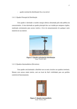 17
- quadro terminal de distribuição fixo e/ou móvel.
1.4.1.1 Quadro Principal de Distribuição
Este quadro é destinado a receber energia elétrica alimentada pela rede pública da
concessionária. A área destinada ao quadro principal deve ser isolada por anteparos rígidos,
sinalizada corretamente para acesso restrito e livre do armazenamento de qualquer outro
material em seu interior.
Figura 2: Quadro principal de distribuição
Fonte: VIANA, 2007.
1.4.1.2 Quadros Intermediários (Divisórios)
Este quadro está destinado a distribuir um ou mais circuitos aos quadros terminais.
Mesmo com acesso ainda restrito, está em local de fácil visibilidade para um perfeito
controle de funcionamento.
Figura 3: Quadro intermediário
Fonte: VIANA, 2007.
 