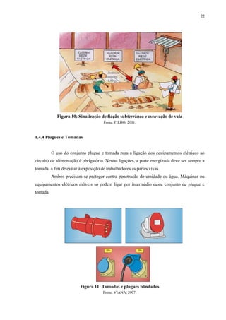 22
Figura 10: Sinalização de fiação subterrânea e escavação de vala
Fonte: FILHO, 2001.
1.4.4 Plugues e Tomadas
O uso do conjunto plugue e tomada para a ligação dos equipamentos elétricos ao
circuito de alimentação é obrigatório. Nestas ligações, a parte energizada deve ser sempre a
tomada, a fim de evitar à exposição de trabalhadores as partes vivas.
Ambos precisam se proteger contra penetração de umidade ou água. Máquinas ou
equipamentos elétricos móveis só podem ligar por intermédio deste conjunto de plugue e
tomada.
Figura 11: Tomadas e plugues blindados
Fonte: VIANA, 2007.
 