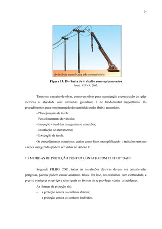 24
Figura 13: Distância de trabalho com equipamentos
Fonte: VIANA, 2007.
Tanto em canteiro de obras, como em obras para manutenção e construção de redes
elétricas a atividade com caminhão guindauto é de fundamental importância. Os
procedimentos para movimentação do caminhão estão abaixo resumidos.
- Planejamento da tarefa;
- Posicionamento do veículo;
- Inspeção visual das mangueiras e conexões;
- Instalação de aterramento;
- Execução da tarefa.
Os procedimentos completos, assim como fotos exemplificando o trabalho próximo
a redes energizadas podem ser vistos no Anexo C.
1.5 MEDIDAS DE PROTEÇÃO CONTRA CONTATO COM ELETRICIDADE
Segundo FILHO, 2001, todas as instalações elétricas devem ser consideradas
perigosas, porque podem causar acidentes fatais. Por isso, nos trabalhos com eletricidade, é
preciso conhecer o serviço e saber quais as formas de se prot4eger contra os acidentes.
As formas de proteção são:
- a proteção contra os contatos diretos;
- a proteção contra os contatos indiretos.
 