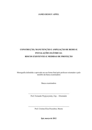 3
JAMES DESSUY APPEL
CONSTRUÇÃO, MANUTENÇÃO E AMPLIAÇÃO DE REDES E
INSTALAÇÕES ELÉTRICAS:
RISCOS EXISTENTES E MEDIDAS DE PROTEÇÃO
Monografia defendida e aprovada em sua forma final pelo professor orientador e pelo
membro da banca examinadora
Banca examinadora
____________________________________________
Prof. Fernando Wypyszynsky, Esp. – Orientador
____________________________________________
Prof. Cristina Eliza Pozzobon, Mestre
Ijuí, março de 2012
 