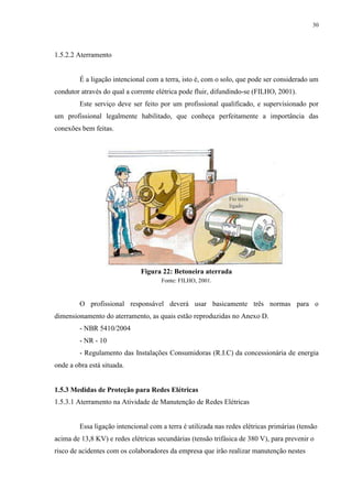 30
1.5.2.2 Aterramento
É a ligação intencional com a terra, isto é, com o solo, que pode ser considerado um
condutor através do qual a corrente elétrica pode fluir, difundindo-se (FILHO, 2001).
Este serviço deve ser feito por um profissional qualificado, e supervisionado por
um profissional legalmente habilitado, que conheça perfeitamente a importância das
conexões bem feitas.
Figura 22: Betoneira aterrada
Fonte: FILHO, 2001.
O profissional responsável deverá usar basicamente três normas para o
dimensionamento do aterramento, as quais estão reproduzidas no Anexo D.
- NBR 5410/2004
- NR - 10
- Regulamento das Instalações Consumidoras (R.I.C) da concessionária de energia
onde a obra está situada.
1.5.3 Medidas de Proteção para Redes Elétricas
1.5.3.1 Aterramento na Atividade de Manutenção de Redes Elétricas
Essa ligação intencional com a terra é utilizada nas redes elétricas primárias (tensão
acima de 13,8 KV) e redes elétricas secundárias (tensão trifásica de 380 V), para prevenir o
risco de acidentes com os colaboradores da empresa que irão realizar manutenção nestes
 
