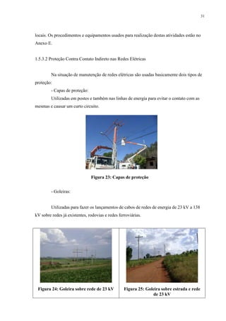31
locais. Os procedimentos e equipamentos usados para realização destas atividades estão no
Anexo E.
1.5.3.2 Proteção Contra Contato Indireto nas Redes Elétricas
Na situação de manutenção de redes elétricas são usadas basicamente dois tipos de
proteção:
- Capas de proteção:
Utilizadas em postes e também nas linhas de energia para evitar o contato com as
mesmas e causar um curto circuito.
Figura 23: Capas de proteção
- Goleiras:
Utilizadas para fazer os lançamentos de cabos de redes de energia de 23 kV a 138
kV sobre redes já existentes, rodovias e redes ferroviárias.
Figura 24: Goleira sobre rede de 23 kV Figura 25: Goleira sobre estrada e rede
de 23 kV
 