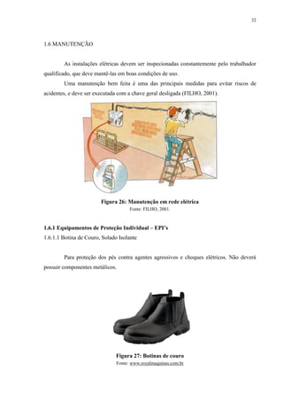 32
1.6 MANUTENÇÃO
As instalações elétricas devem ser inspecionadas constantemente pelo trabalhador
qualificado, que deve mantê-las em boas condições de uso.
Uma manutenção bem feita é uma das principais medidas para evitar riscos de
acidentes, e deve ser executada com a chave geral desligada (FILHO, 2001).
Figura 26: Manutenção em rede elétrica
Fonte: FILHO, 2001.
1.6.1 Equipamentos de Proteção Individual – EPI’s
1.6.1.1 Botina de Couro, Solado Isolante
Para proteção dos pés contra agentes agressivos e choques elétricos. Não deverá
possuir componentes metálicos.
Figura 27: Botinas de couro
Fonte: www.royalmaquinas.com.br
 