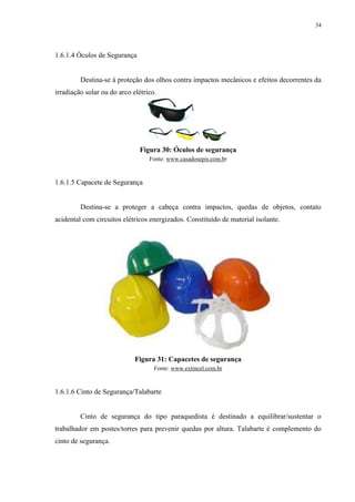 34
1.6.1.4 Óculos de Segurança
Destina-se à proteção dos olhos contra impactos mecânicos e efeitos decorrentes da
irradiação solar ou do arco elétrico.
Figura 30: Óculos de segurança
Fonte: www.casadosepis.com.br
1.6.1.5 Capacete de Segurança
Destina-se a proteger a cabeça contra impactos, quedas de objetos, contato
acidental com circuitos elétricos energizados. Constituído de material isolante.
Figura 31: Capacetes de segurança
Fonte: www.extincel.com.br
1.6.1.6 Cinto de Segurança/Talabarte
Cinto de segurança do tipo paraquedista é destinado a equilibrar/sustentar o
trabalhador em postes/torres para prevenir quedas por altura. Talabarte é complemento do
cinto de segurança.
 