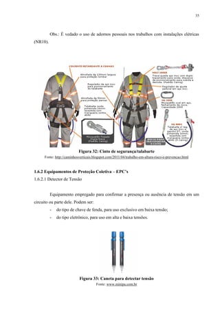 35
Obs.: É vedado o uso de adornos pessoais nos trabalhos com instalações elétricas
(NR10).
Figura 32: Cinto de segurança/talabarte
Fonte: http://caminhosverticais.blogspot.com/2011/04/trabalho-em-altura-risco-e-prevencao.html
1.6.2 Equipamentos de Proteção Coletiva – EPC’s
1.6.2.1 Detector de Tensão
Equipamento empregado para confirmar a presença ou ausência de tensão em um
circuito ou parte dele. Podem ser:
- do tipo de chave de fenda, para uso exclusivo em baixa tensão;
- do tipo eletrônico, para uso em alta e baixa tensões.
Figura 33: Caneta para detectar tensão
Fonte: www.minipa.com.br
 