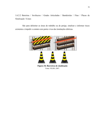 36
1.6.2.2 Barreiras / Invólucros / Grades Articuladas / Bandeirolas / Fitas / Placas de
Sinalização / Cones
São para delimitar as áreas de trabalho ou de perigo, sinalizar e informar riscos
existentes e impedir o contato com partes vivas das instalações elétricas.
Figura 34: Barreiras de sinalização
Fonte: FILHO, 2007.
 