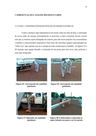 38
3 APRESENTAÇÃO E ANÁLISE DOS RESULTADOS
3.1 CASO 1: CONSTRUÇÃO/MANUTENÇÃO DE REDES ELÉTRICAS
Como a energia é algo indispensável em nossas vidas nos dias de hoje, a construção
de novas redes de energia, principalmente as próximas a redes existentes, devem ocorrer
sem que as mesmas sejam desligadas do sistema, para não haver prejuízo aos consumidores
e também a concessionária responsável. Para tanto são utilizadas equipes especializadas em
“linha viva” (que operam sem ter a energia da rede cortada) para o trabalho. As figuras 35 a
40 ilustram uma equipe fazendo a colocação de um poste para uma nova rede, próximo a
uma rede energizada.
Figura 35: Aterramento do caminhão
guindauto
Figura 36: Aterramento do caminhão
guindauto
Figura 37: Operador do caminhão
guindauto
Figura 38: Colaboradores colocando as
capas isolantes no poste a ser levantado
 