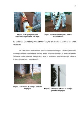 39
Figura 39: Capas protetoras
devidamente presas em seu lugar
Figura 40: Instalação do poste em seu
local definitivo
3.2 CASO 2: ATUALIZAÇÃO E MANUTENÇÃO DE REDE ELÉTRICA EM UMA
FAZENDA
Em visita a uma fazenda foram realizados levantamentos para a atualização da rede
de energia existente e melhora em diversos pontos em que a segurança da instalação poderia
facilmente causar acidentes. As figuras 41, 42 e 43 mostram a entrada de energia e a caixa
de inspeção próximo a um dos galpões.
Figura 41: Entrada de energia próximo
ao galpão Figura 42: Poste de entrada de energia
próximo ao galpão
 