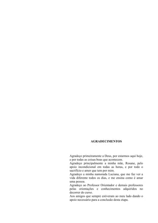 4
AGRADECIMENTOS
Agradeço primeiramente a Deus, por estarmos aqui hoje,
e por todas as coisas boas que acontecem.
Agradeço principalmente a minha mãe, Rosane, pelo
apoio incondicional em todas as horas, e por todo o
sacrifício e amor que tem por mim.
Agradeço a minha namorada Luciana, que me faz ver a
vida diferente todos os dias, e me ensina como é amar
uma pessoa.
Agradeço ao Professor Orientador e demais professores
pelas orientações e conhecimentos adquiridos no
decorrer do curso.
Aos amigos que sempre estiveram ao meu lado dando o
apoio necessário para a conclusão desta etapa.
 