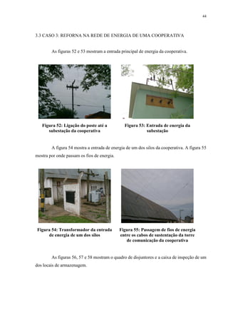 44
3.3 CASO 3: REFORNA NA REDE DE ENERGIA DE UMA COOPERATIVA
As figuras 52 e 53 mostram a entrada principal de energia da cooperativa.
Figura 52: Ligação do poste até a
subestação da cooperativa
Figura 53: Entrada de energia da
subestação
A figura 54 mostra a entrada de energia de um dos silos da cooperativa. A figura 55
mostra por onde passam os fios de energia.
Figura 54: Transformador da entrada
de energia de um dos silos
Figura 55: Passagem de fios de energia
entre os cabos de sustentação da torre
de comunicação da cooperativa
As figuras 56, 57 e 58 mostram o quadro de disjuntores e a caixa de inspeção de um
dos locais de armazenagem.
 