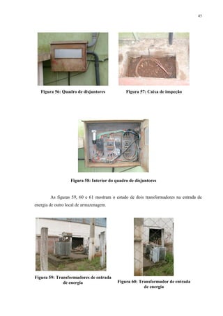 45
Figura 56: Quadro de disjuntores Figura 57: Caixa de inspeção
Figura 58: Interior do quadro de disjuntores
As figuras 59, 60 e 61 mostram o estado de dois transformadores na entrada de
energia de outro local de armazenagem.
Figura 59: Transformadores de entrada
de energia Figura 60: Transformador de entrada
de energia
 