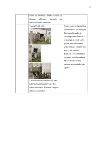48
caixa de inspeção aberta. Riscos de
choques elétricos, aumento de
corrente/tensão, incêndios.
Figura 59, 60 e 61
- Acesso fácil a trabalhadores não
habilitados, má conservação dos
transformadores. Riscos de choques
elétricos, incêndios.
Assim como na figura 51, é
recomendável a construção
de uma subestação de
energia para melhorar a
segurança do local, visto
que os transformadores
estão isolados somente por
uma cerca metálica.
Também é recomendada a
troca dos transformadores
devido ao estado dos
mesmos apresentados nas
figuras.
 