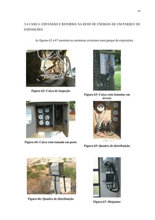 49
3.4 CASO 4: EXPANSÃO E REFORMA NA REDE DE ENERGIA DE UM PARQUE DE
EXPOSIÇÕES
As figuras 62 a 67 mostram as estruturas existentes num parque de exposições.
Figura 62: Caixa de inspeção
Figura 63: Caixa com tomadas em
árvore
Figura 64: Caixa com tomada em poste
Figura 65: Quadro de distribuição
Figura 66: Quadro de distribuição
Figura 67: Disjuntor
 