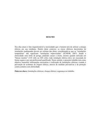 5
RESUMO
Nos dias atuais é fato inquestionável a necessidade que o homem tem de utilizar a energia
elétrica em seu cotidiano. Dentro deste contexto, os riscos elétricos decorrentes de
instalações inadequadas devem ser extintas das obras, considerando-se que as “instalações
temporárias” não significam “instalações improvisadas” (JÚNIOR, 2007). Sendo a
eletricidade uma fonte de perigo, podendo causar a morte, mesmo quando utilizada em
“baixas tensões” (110 volts ou 220 volts), toda instalação elétrica deve ser executada de
forma segura e por um profissional qualificado. Neste sentido, o presente trabalho tem como
objetivo transmitir informações necessárias à realização de instalações elétricas visando à
prevenção de acidentes de origem elétrica, através de medidas preventivas e de proteção
contra contatos com eletricidade.
Palavras chave: Instalações elétricas; choque elétrico; segurança no trabalho.
 