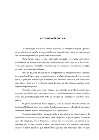 52
CONSIDERAÇÕES FINAIS
A identificação, avaliação e controle dos riscos são indispensáveis para a garantia
de um ambiente de trabalho seguro, gerando uma sistematização, a partir do momento em
que esses riscos puderem ser quantificados e qualificados.
Desta forma, sugere-se uma intervenção integrada, envolvendo empresários,
trabalhadores, os diversos setores ligados à construção civil, setor elétrico e à fiscalização.
Tendo como principal finalidade a implantação de um sistema que vise melhores condições
de saúde e segurança do trabalhador.
Hoje em dia, ainda há dificuldades na implementação de algumas normas referentes
às instalações elétricas, pois em muitos casos, o profissional responsável pela obra está
sendo exigido pela administração da empresa para apresentar resultados, mas com custos
mais baixos. Com isto, o profissional acaba deixando de lado algumas questões muito
importantes para segurança.
Pensando nesses casos, muitas empresas especializadas em produzir produtos para
segurança no trabalho, vem desenvolvendo cada vez mais alternativas que tenham um baixo
custo, mas que também apresentem todas as condições de segurança que as normas atuais
exigem.
O que se encontra em muitas empresas, é que as mesmas possuem somente um
profissional habilitado junto a seu quadro de colaboradores para a realização de alterações,
ampliações de redes internas e manutenção de toda a parte elétrica.
Nos casos apresentados e estudados, nota-se que somente no primeiro caso, o da
construção de redes de energia próximo a redes energizadas é que as regras e normas do
setor são cumpridas, pois a fiscalização é maior nas concessionárias de energia e nas
empresas que prestam serviços a estas. Nos outros casos, foi observado que muitas
instalações foram realizadas por trabalhadores que não são habilitados nem possuem
 