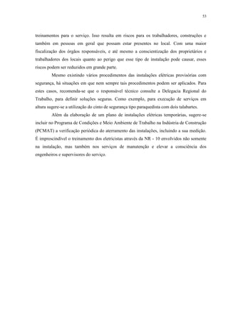 53
treinamentos para o serviço. Isso resulta em riscos para os trabalhadores, construções e
também em pessoas em geral que possam estar presentes no local. Com uma maior
fiscalização dos órgãos responsáveis, e até mesmo a conscientização dos proprietários e
trabalhadores dos locais quanto ao perigo que esse tipo de instalação pode causar, esses
riscos podem ser reduzidos em grande parte.
Mesmo existindo vários procedimentos das instalações elétricas provisórias com
segurança, há situações em que nem sempre tais procedimentos podem ser aplicados. Para
estes casos, recomenda-se que o responsável técnico consulte a Delegacia Regional do
Trabalho, para definir soluções seguras. Como exemplo, para execução de serviços em
altura sugere-se a utilização do cinto de segurança tipo paraquedista com dois talabartes.
Além da elaboração de um plano de instalações elétricas temporárias, sugere-se
incluir no Programa de Condições e Meio Ambiente de Trabalho na Indústria de Construção
(PCMAT) a verificação periódica do aterramento das instalações, incluindo a sua medição.
É imprescindível o treinamento dos eletricistas através da NR - 10 envolvidos não somente
na instalação, mas também nos serviços de manutenção e elevar a consciência dos
engenheiros e supervisores do serviço.
 