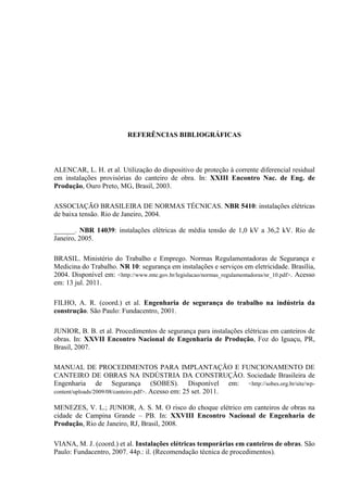54
REFERÊNCIAS BIBLIOGRÁFICAS
ALENCAR, L. H. et al. Utilização do dispositivo de proteção à corrente diferencial residual
em instalações provisórias do canteiro de obra. In: XXIII Encontro Nac. de Eng. de
Produção, Ouro Preto, MG, Brasil, 2003.
ASSOCIAÇÃO BRASILEIRA DE NORMAS TÉCNICAS. NBR 5410: instalações elétricas
de baixa tensão. Rio de Janeiro, 2004.
______. NBR 14039: instalações elétricas de média tensão de 1,0 kV a 36,2 kV. Rio de
Janeiro, 2005.
BRASIL. Ministério do Trabalho e Emprego. Normas Regulamentadoras de Segurança e
Medicina do Trabalho. NR 10: segurança em instalações e serviços em eletricidade. Brasília,
2004. Disponível em: <http://www.mte.gov.br/legislacao/normas_regulamentadoras/nr_10.pdf>. Acesso
em: 13 jul. 2011.
FILHO, A. R. (coord.) et al. Engenharia de segurança do trabalho na indústria da
construção. São Paulo: Fundacentro, 2001.
JUNIOR, B. B. et al. Procedimentos de segurança para instalações elétricas em canteiros de
obras. In: XXVII Encontro Nacional de Engenharia de Produção, Foz do Iguaçu, PR,
Brasil, 2007.
MANUAL DE PROCEDIMENTOS PARA IMPLANTAÇÃO E FUNCIONAMENTO DE
CANTEIRO DE OBRAS NA INDÚSTRIA DA CONSTRUÇÃO. Sociedade Brasileira de
Engenharia de Segurança (SOBES). Disponível em: <http://sobes.org.br/site/wp-
content/uploads/2009/08/canteiro.pdf>. Acesso em: 25 set. 2011.
MENEZES, V. L.; JUNIOR, A. S. M. O risco do choque elétrico em canteiros de obras na
cidade de Campina Grande – PB. In: XXVIII Encontro Nacional de Engenharia de
Produção, Rio de Janeiro, RJ, Brasil, 2008.
VIANA, M. J. (coord.) et al. Instalações elétricas temporárias em canteiros de obras. São
Paulo: Fundacentro, 2007. 44p.: il. (Recomendação técnica de procedimentos).
 