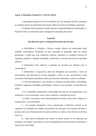 56
Anexo A: Resolução Normativa Nº 414 da ANEEL
A Resolução Normativa Nº 414 da ANEEL, de 9 de Setembro de 2010, estabelece
as condições gerais de fornecimento de energia elétrica de forma consolidada e atualizada.
O Capítulo XII da referida resolução trata das responsabilidades da distribuidora. A
Seção III, refere-se às diretrizes para a adequação na prestação de serviços.
Seção III
Das Diretrizes para a Adequada Prestação dos Serviços
A distribuidora é obrigada a fornecer energia elétrica aos interessados cujas
unidades consumidoras, localizados na área concedida ou permitida, sejam de caráter
permanente e desde que suas instalações elétricas satisfaçam às condições técnicas de
segurança, proteção e operação adequadas, ressalvadas as exceções previstas na legislação
aplicável.
A distribuidora deve observar o princípio da isonomia nas relações com os
consumidores.
A distribuidora é responsável, além das obrigações que precedem o início do
fornecimento, pela prestação de serviço adequado a todos os seus consumidores, assim
como pelas informações necessárias à defesa de interesses individuais, coletivos ou difusos.
§ 1o Serviço adequado é o que satisfaz as condições de regularidade, continuidade,
eficiência, segurança, atualidade, generalidade, cortesia na sua prestação e modicidade das
tarifas.
§ 2o A atualidade compreende a modernidade das técnicas, do equipamento e das
instalações e a sua conservação, assim como a melhoria e expansão do serviço.
§ 3o Não se caracteriza como descontinuidade do serviço, observado o disposto no
Capítulo XIV, a sua interrupção:
I – em situação emergencial, assim caracterizada a deficiência técnica ou de
segurança em instalações de unidade consumidora que ofereçam risco iminente de danos a
pessoas, bens ou ao funcionamento do sistema elétrico ou, ainda, o caso fortuito ou de força
maior; ou
II – após prévia notificação, por razões de ordem técnica ou de segurança em
instalações de unidade consumidora, ou pelo inadimplemento do consumidor, considerado o
interesse da coletividade.
 