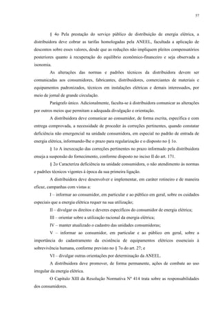 57
§ 4o Pela prestação do serviço público de distribuição de energia elétrica, a
distribuidora deve cobrar as tarifas homologadas pela ANEEL, facultada a aplicação de
descontos sobre esses valores, desde que as reduções não impliquem pleitos compensatórios
posteriores quanto à recuperação do equilíbrio econômico-financeiro e seja observada a
isonomia.
As alterações das normas e padrões técnicos da distribuidora devem ser
comunicadas aos consumidores, fabricantes, distribuidores, comerciantes de materiais e
equipamentos padronizados, técnicos em instalações elétricas e demais interessados, por
meio de jornal de grande circulação.
Parágrafo único. Adicionalmente, faculta-se à distribuidora comunicar as alterações
por outros meios que permitam a adequada divulgação e orientação.
A distribuidora deve comunicar ao consumidor, de forma escrita, específica e com
entrega comprovada, a necessidade de proceder às correções pertinentes, quando constatar
deficiência não emergencial na unidade consumidora, em especial no padrão de entrada de
energia elétrica, informando-lhe o prazo para regularização e o disposto no § 1o.
§ 1o A inexecução das correções pertinentes no prazo informado pela distribuidora
enseja a suspensão do fornecimento, conforme disposto no inciso II do art. 171.
§ 2o Caracteriza deficiência na unidade consumidora, o não atendimento às normas
e padrões técnicos vigentes à época da sua primeira ligação.
A distribuidora deve desenvolver e implementar, em caráter rotineiro e de maneira
eficaz, campanhas com vistas a:
I – informar ao consumidor, em particular e ao público em geral, sobre os cuidados
especiais que a energia elétrica requer na sua utilização;
II – divulgar os direitos e deveres específicos do consumidor de energia elétrica;
III – orientar sobre a utilização racional da energia elétrica;
IV – manter atualizado o cadastro das unidades consumidoras;
V – informar ao consumidor, em particular e ao público em geral, sobre a
importância do cadastramento da existência de equipamentos elétricos essenciais à
sobrevivência humana, conforme previsto no § 7o do art. 27; e
VI – divulgar outras orientações por determinação da ANEEL.
A distribuidora deve promover, de forma permanente, ações de combate ao uso
irregular da energia elétrica.
O Capítulo XIII da Resolução Normativa Nº 414 trata sobre as responsabilidades
dos consumidores.
 