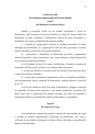 58
CAPÍTULO XIII
DAS RESPONSABILIDADES DO CONSUMIDOR
Seção I
Dos Distúrbios no Sistema Elétrico
Quando o consumidor utilizar em sua unidade consumidora, à revelia da
distribuidora, carga susceptível de provocar distúrbios ou danos ao sistema elétrico de
distribuição, ou ainda a instalações e equipamentos elétricos de outros consumidores, a
distribuidora deve exigir o cumprimento das seguintes medidas:
I – instalação de equipamentos corretivos na unidade consumidora, no prazo
informado pela distribuidora, ou o pagamento do valor das obras necessárias no sistema
elétrico, destinadas à correção dos efeitos desses distúrbios; e
II – ressarcimento à distribuidora de indenizações por danos a equipamentos
elétricos acarretados a outros consumidores, que, comprovadamente, tenham decorrido do
uso da carga provocadora dos distúrbios.
§ 1o Na hipótese do inciso I do caput, a distribuidora é obrigada a comunicar ao
consumidor, de forma escrita, específica e com entrega comprovada quanto:
I – às obras que realizará e o necessário prazo de conclusão, fornecendo, para tanto,
o respectivo orçamento detalhado; e
II – ao prazo para a instalação de equipamentos corretivos na unidade consumidora,
cujo descumprimento enseja a suspensão do fornecimento, conforme disposto no inciso III
do art. 171.
§ 2o No caso referido no inciso II do caput, a distribuidora é obrigada a comunicar
ao consumidor, de forma escrita, específica e com entrega comprovada, a ocorrência dos
danos, assim como a comprovação das despesas incorridas, nos termos da legislação e
regulamentos aplicáveis, garantindo-lhe o direito à ampla defesa e o contraditório.
Seção II
Do Aumento de Carga
O consumidor deve submeter previamente o aumento da carga instalada que exigir
a elevação da potência disponibilizada à apreciação da distribuidora, com vistas à
verificação da necessidade de adequação do sistema elétrico, observados os procedimentos
dispostos nesta Resolução.
 