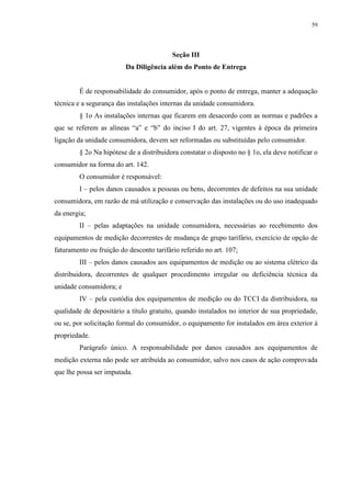 59
Seção III
Da Diligência além do Ponto de Entrega
É de responsabilidade do consumidor, após o ponto de entrega, manter a adequação
técnica e a segurança das instalações internas da unidade consumidora.
§ 1o As instalações internas que ficarem em desacordo com as normas e padrões a
que se referem as alíneas “a” e “b” do inciso I do art. 27, vigentes à época da primeira
ligação da unidade consumidora, devem ser reformadas ou substituídas pelo consumidor.
§ 2o Na hipótese de a distribuidora constatar o disposto no § 1o, ela deve notificar o
consumidor na forma do art. 142.
O consumidor é responsável:
I – pelos danos causados a pessoas ou bens, decorrentes de defeitos na sua unidade
consumidora, em razão de má utilização e conservação das instalações ou do uso inadequado
da energia;
II – pelas adaptações na unidade consumidora, necessárias ao recebimento dos
equipamentos de medição decorrentes de mudança de grupo tarifário, exercício de opção de
faturamento ou fruição do desconto tarifário referido no art. 107;
III – pelos danos causados aos equipamentos de medição ou ao sistema elétrico da
distribuidora, decorrentes de qualquer procedimento irregular ou deficiência técnica da
unidade consumidora; e
IV – pela custódia dos equipamentos de medição ou do TCCI da distribuidora, na
qualidade de depositário a título gratuito, quando instalados no interior de sua propriedade,
ou se, por solicitação formal do consumidor, o equipamento for instalados em área exterior à
propriedade.
Parágrafo único. A responsabilidade por danos causados aos equipamentos de
medição externa não pode ser atribuída ao consumidor, salvo nos casos de ação comprovada
que lhe possa ser imputada.
 