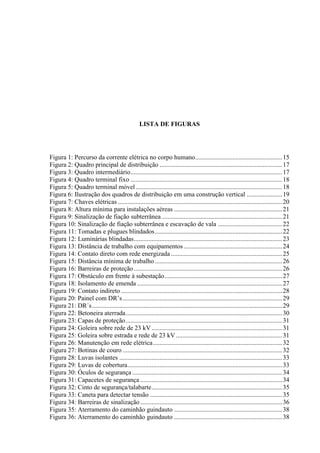 6
LISTA DE FIGURAS
Figura 1: Percurso da corrente elétrica no corpo humano......................................................15
Figura 2: Quadro principal de distribuição ............................................................................17
Figura 3: Quadro intermediário..............................................................................................17
Figura 4: Quadro terminal fixo ..............................................................................................18
Figura 5: Quadro terminal móvel...........................................................................................18
Figura 6: Ilustração dos quadros de distribuição em uma construção vertical ......................19
Figura 7: Chaves elétricas ......................................................................................................20
Figura 8: Altura mínima para instalações aéreas ...................................................................21
Figura 9: Sinalização de fiação subterrânea...........................................................................21
Figura 10: Sinalização de fiação subterrânea e escavação de vala ........................................22
Figura 11: Tomadas e plugues blindados...............................................................................22
Figura 12: Luminárias blindadas............................................................................................23
Figura 13: Distância de trabalho com equipamentos .............................................................24
Figura 14: Contato direto com rede energizada .....................................................................25
Figura 15: Distância mínima de trabalho...............................................................................26
Figura 16: Barreiras de proteção............................................................................................26
Figura 17: Obstáculo em frente à subestação.........................................................................27
Figura 18: Isolamento de emenda ..........................................................................................27
Figura 19: Contato indireto ....................................................................................................28
Figura 20: Painel com DR’s...................................................................................................29
Figura 21: DR´s......................................................................................................................29
Figura 22: Betoneira aterrada.................................................................................................30
Figura 23: Capas de proteção.................................................................................................31
Figura 24: Goleira sobre rede de 23 kV.................................................................................31
Figura 25: Goleira sobre estrada e rede de 23 kV..................................................................31
Figura 26: Manutenção em rede elétrica................................................................................32
Figura 27: Botinas de couro ...................................................................................................32
Figura 28: Luvas isolantes .....................................................................................................33
Figura 29: Luvas de cobertura................................................................................................33
Figura 30: Óculos de segurança .............................................................................................34
Figura 31: Capacetes de segurança ........................................................................................34
Figura 32: Cinto de segurança/talabarte.................................................................................35
Figura 33: Caneta para detectar tensão ..................................................................................35
Figura 34: Barreiras de sinalização........................................................................................36
Figura 35: Aterramento do caminhão guindauto ...................................................................38
Figura 36: Aterramento do caminhão guindauto ...................................................................38
 