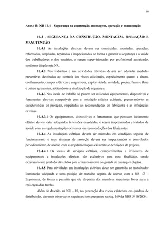 60
Anexo B: NR 10.4 – Segurança na construção, montagem, operação e manutenção
10.4 - SEGURANÇA NA CONSTRUÇÃO, MONTAGEM, OPERAÇÃO E
MANUTENÇÃO
10.4.1 As instalações elétricas devem ser construídas, montadas, operadas,
reformadas, ampliadas, reparadas e inspecionadas de forma a garantir a segurança e a saúde
dos trabalhadores e dos usuários, e serem supervisionadas por profissional autorizado,
conforme dispõe esta NR.
10.4.2 Nos trabalhos e nas atividades referidas devem ser adotadas medidas
preventivas destinadas ao controle dos riscos adicionais, especialmente quanto a altura,
confinamento, campos elétricos e magnéticos, explosividade, umidade, poeira, fauna e flora
e outros agravantes, adotando-se a sinalização de segurança.
10.4.3 Nos locais de trabalho só podem ser utilizados equipamentos, dispositivos e
ferramentas elétricas compatíveis com a instalação elétrica existente, preservando-se as
características de proteção, respeitadas as recomendações do fabricante e as influências
externas.
10.4.3.1 Os equipamentos, dispositivos e ferramentas que possuam isolamento
elétrico devem estar adequados às tensões envolvidas, e serem inspecionados e testados de
acordo com as regulamentações existentes ou recomendações dos fabricantes.
10.4.4 As instalações elétricas devem ser mantidas em condições seguras de
funcionamento e seus sistemas de proteção devem ser inspecionados e controlados
periodicamente, de acordo com as regulamentações existentes e definições de projetos.
10.4.4.1 Os locais de serviços elétricos, compartimentos e invólucros de
equipamentos e instalações elétricas são exclusivos para essa finalidade, sendo
expressamente proibido utilizá-los para armazenamento ou guarda de quaisquer objetos.
10.4.5 Para atividades em instalações elétricas deve ser garantida ao trabalhador
iluminação adequada e uma posição de trabalho segura, de acordo com a NR 17 –
Ergonomia, de forma a permitir que ele disponha dos membros superiores livres para a
realização das tarefas.
Além do descrito na NR – 10, na prevenção dos riscos existentes em quadros de
distribuição, devemos observar os seguintes itens presentes na pág. 169 da NBR 5410/2004:
 