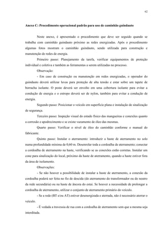 62
Anexo C: Procedimento operacional padrão para uso de caminhão guindauto
Neste anexo, é apresentado o procedimento que deve ser seguido quando se
trabalha com caminhão guindauto próximo as redes energizadas. Após o procedimento
algumas fotos mostram o caminhão guindauto, sendo utilizada para construção e
manutenção de redes de energia.
Primeiro passo: Planejamento da tarefa, verificar equipamentos de proteção
individual e coletiva e também as ferramentas a serem utilizadas no processo.
Observação:
- Em caso de construção ou manutenção em redes energizadas, o operador do
guindauto deverá utilizar luvas para proteção de alta tensão e estar sobre um tapete de
borracha isolante. O poste deverá ser envolto em uma cobertura isolante para evitar a
condução de energia e o estropo deverá ser de nylon, também para evitar a condução de
energia.
Segundo passo: Posicionar o veículo em superfície plana e instalação de sinalização
de segurança.
Terceiro passo: Inspeção visual do estado físico das mangueiras e conexões quanto
a corrosão e apodrecimento e se existe vazamento de óleo das mesmas.
Quarto passo: Verificar o nível de óleo do caminhão conforme o manual do
fabricante.
Quinto passo: Instalar o aterramento: introduzir a haste de aterramento no solo
numa profundidade mínima de 0,60 m. Desenrolar toda a cordoalha de aterramento; conectar
a cordoalha de aterramento na haste, verificando se as conexões estão corretas. Instalar um
cone para sinalização do local, próximo da haste de aterramento, quando a haste estiver fora
da área de isolamento.
Observações:
- Se não houver a possibilidade de instalar a haste de aterramento, a conexão da
cordoalha poderá ser feita no fio de descida (do aterramento do transformador ou do neutro
da rede secundária) ou na haste de âncora do estai. Se houver a necessidade de prolongar a
cordoalha de aterramento, utilizar o conjunto de aterramento primário do veículo.
- Se a rede (BT e/ou AT) estiver desenergizada e aterrada, não é necessário aterrar o
veículo.
- É vedada a travessia de rua com a cordoalha de aterramento sem que a mesma seja
interditada.
 