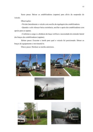 63
Sexto passo: Baixar os estabilizadores (sapatas) para alívio da suspensão do
veículo.
Observações:
- Nivelar lateralmente o veículo com auxílio da regulagem dos estabilizadores.
- Quando o solo oferecer baixa resistência, auxiliar o apoio dos estabilizadores com
apoios para as sapatas.
- Conforme a carga e a distância da lança verificar a necessidade de extensão lateral
dos braços dos estabilizadores (sapatas).
Sétimo passo: Executar a tarefa para qual o veículo foi posicionado: liberar os
braços do equipamento e movimentá-lo.
Oitavo passo: Desfazer as tarefas anteriores.
 