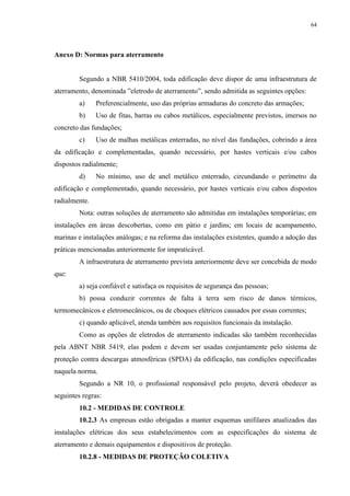 64
Anexo D: Normas para aterramento
Segundo a NBR 5410/2004, toda edificação deve dispor de uma infraestrutura de
aterramento, denominada ”eletrodo de aterramento”, sendo admitida as seguintes opções:
a) Preferencialmente, uso das próprias armaduras do concreto das armações;
b) Uso de fitas, barras ou cabos metálicos, especialmente previstos, imersos no
concreto das fundações;
c) Uso de malhas metálicas enterradas, no nível das fundações, cobrindo a área
da edificação e complementadas, quando necessário, por hastes verticais e/ou cabos
dispostos radialmente;
d) No mínimo, uso de anel metálico enterrado, circundando o perímetro da
edificação e complementado, quando necessário, por hastes verticais e/ou cabos dispostos
radialmente.
Nota: outras soluções de aterramento são admitidas em instalações temporárias; em
instalações em áreas descobertas, como em pátio e jardins; em locais de acampamento,
marinas e instalações análogas; e na reforma das instalações existentes, quando a adoção das
práticas mencionadas anteriormente for impraticável.
A infraestrutura de aterramento prevista anteriormente deve ser concebida de modo
que:
a) seja confiável e satisfaça os requisitos de segurança das pessoas;
b) possa conduzir correntes de falta à terra sem risco de danos térmicos,
termomecânicos e eletromecânicos, ou de choques elétricos causados por essas correntes;
c) quando aplicável, atenda também aos requisitos funcionais da instalação.
Como as opções de eletrodos de aterramento indicadas são também reconhecidas
pela ABNT NBR 5419, elas podem e devem ser usadas conjuntamente pelo sistema de
proteção contra descargas atmosféricas (SPDA) da edificação, nas condições especificadas
naquela norma.
Segundo a NR 10, o profissional responsável pelo projeto, deverá obedecer as
seguintes regras:
10.2 - MEDIDAS DE CONTROLE
10.2.3 As empresas estão obrigadas a manter esquemas unifilares atualizados das
instalações elétricas dos seus estabelecimentos com as especificações do sistema de
aterramento e demais equipamentos e dispositivos de proteção.
10.2.8 - MEDIDAS DE PROTEÇÃO COLETIVA
 