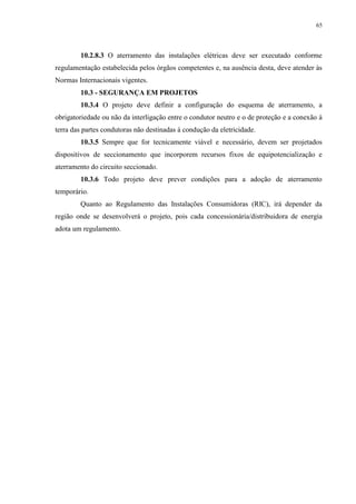 65
10.2.8.3 O aterramento das instalações elétricas deve ser executado conforme
regulamentação estabelecida pelos órgãos competentes e, na ausência desta, deve atender às
Normas Internacionais vigentes.
10.3 - SEGURANÇA EM PROJETOS
10.3.4 O projeto deve definir a configuração do esquema de aterramento, a
obrigatoriedade ou não da interligação entre o condutor neutro e o de proteção e a conexão à
terra das partes condutoras não destinadas à condução da eletricidade.
10.3.5 Sempre que for tecnicamente viável e necessário, devem ser projetados
dispositivos de seccionamento que incorporem recursos fixos de equipotencialização e
aterramento do circuito seccionado.
10.3.6 Todo projeto deve prever condições para a adoção de aterramento
temporário.
Quanto ao Regulamento das Instalações Consumidoras (RIC), irá depender da
região onde se desenvolverá o projeto, pois cada concessionária/distribuidora de energia
adota um regulamento.
 